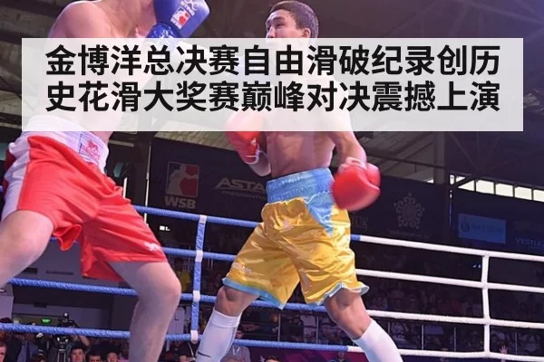 金博洋总决赛自由滑破纪录创历史花滑大奖赛巅峰对决震撼上演