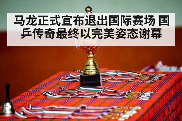 马龙正式宣布退出国际赛场 国乒传奇最终以完美姿态谢幕