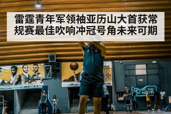 雷霆青年军领袖亚历山大首获常规赛最佳吹响冲冠号角未来可期