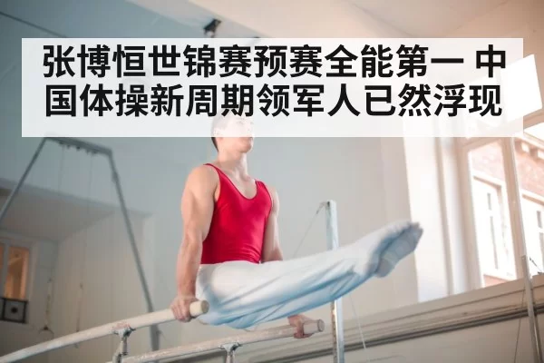 张博恒世锦赛预赛全能第一 中国体操新周期领军人已然浮现